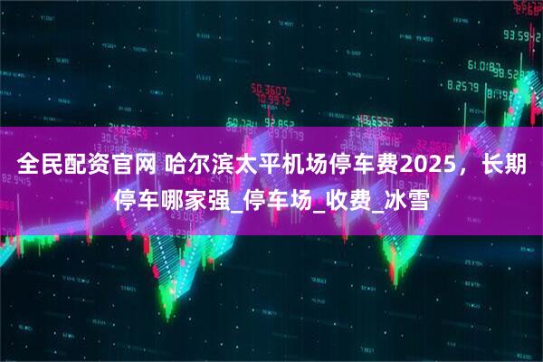 全民配资官网 哈尔滨太平机场停车费2025，长期停车哪家强_停车场_收费_冰雪