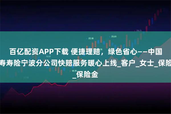 百亿配资APP下载 便捷理赔，绿色省心——中国人寿寿险宁波分公司快赔服务暖心上线_客户_女士_保险金