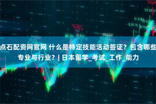 点石配资网官网 什么是特定技能活动签证？包含哪些专业与行业？| 日本留学_考试_工作_能力