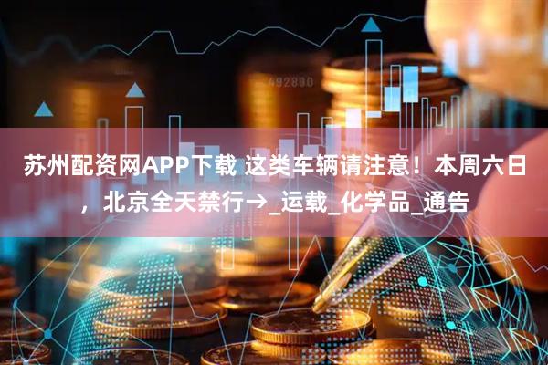 苏州配资网APP下载 这类车辆请注意！本周六日，北京全天禁行→_运载_化学品_通告