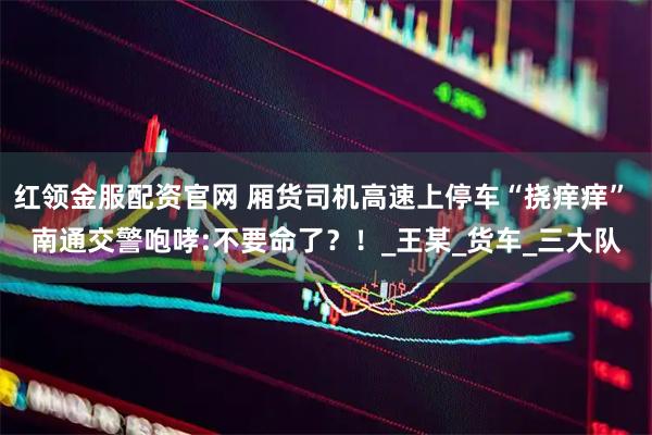 红领金服配资官网 厢货司机高速上停车“挠痒痒” 南通交警咆哮:不要命了？！_王某_货车_三大队