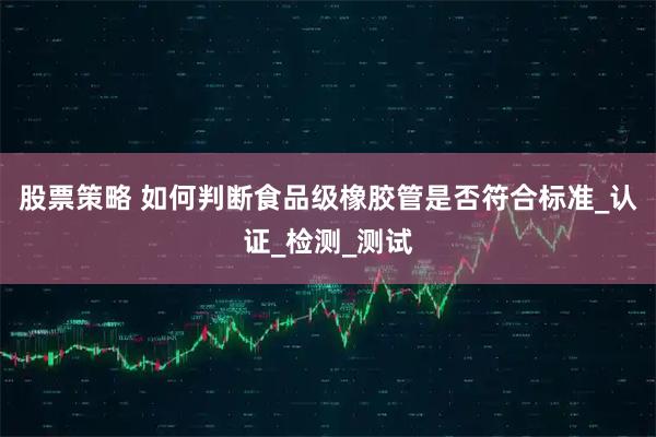 股票策略 如何判断食品级橡胶管是否符合标准_认证_检测_测试