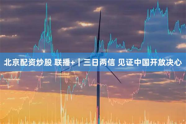 北京配资炒股 联播+｜三日两信 见证中国开放决心