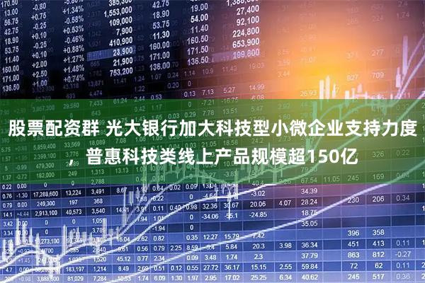 股票配资群 光大银行加大科技型小微企业支持力度，普惠科技类线上产品规模超150亿