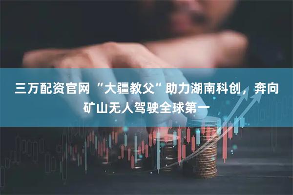三万配资官网 “大疆教父”助力湖南科创，奔向矿山无人驾驶全球第一